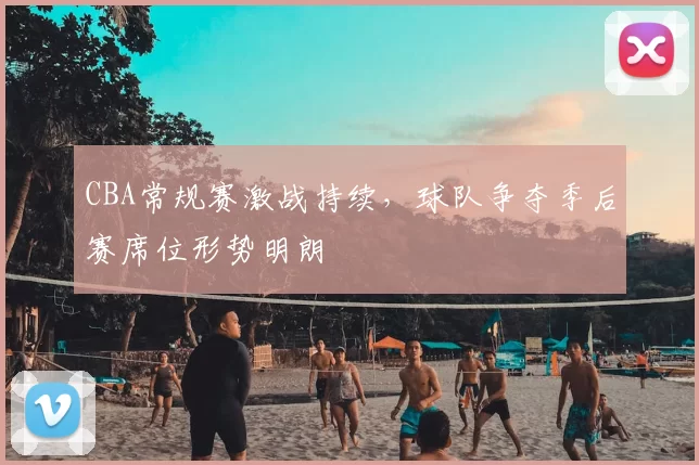 CBA常规赛激战持续，球队争夺季后赛席位形势明朗