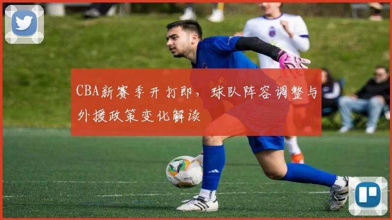 CBA新赛季开打即，球队阵容调整与外援政策变化解读