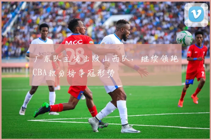 广东队主场击败山西队,继续领跑CBA积分榜争冠形势