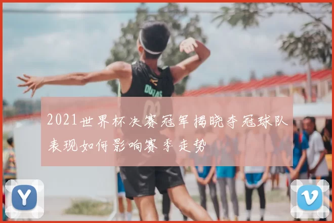 2021世界杯决赛冠军揭晓夺冠球队表现如何影响赛季走势