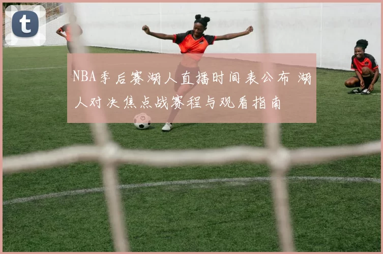 NBA季后赛湖人直播时间表公布 湖人对决焦点战赛程与观看指南