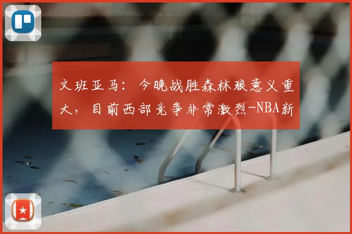 文班亚马：今晚战胜森林狼意义重大，目前西部竞争非常激烈-NBA新闻