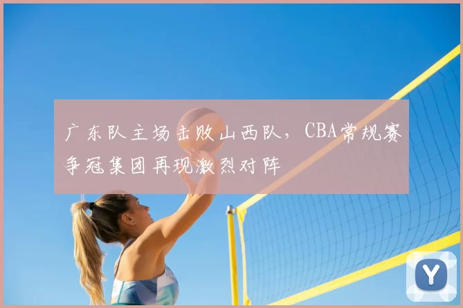 广东队主场击败山西队,CBA常规赛争冠集团再现激烈对阵