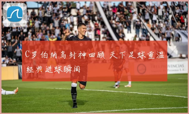 C罗伯纳乌封神回顾 天下足球重温经典进球瞬间