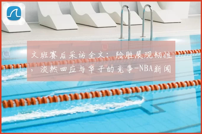 文班赛后采访全文:险胜展现韧性,淡然回应与华子的竞争-NBA新闻