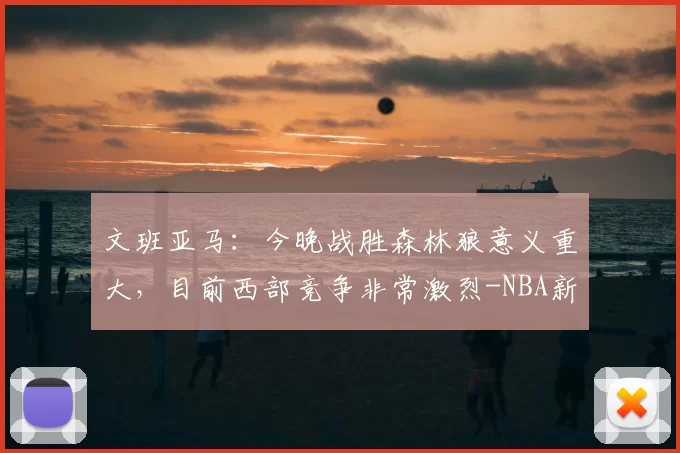 文班亚马：今晚战胜森林狼意义重大，目前西部竞争非常激烈-NBA新闻