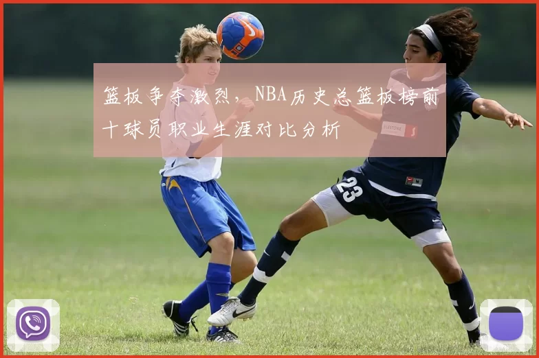 篮板争夺激烈，NBA历史总篮板榜前十球员职业生涯对比分析