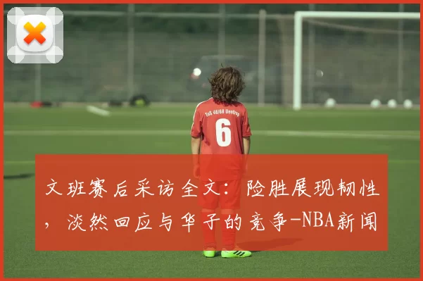 文班赛后采访全文:险胜展现韧性,淡然回应与华子的竞争-NBA新闻