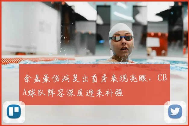 余嘉豪伤病复出首秀表现亮眼，CBA球队阵容深度迎来补强