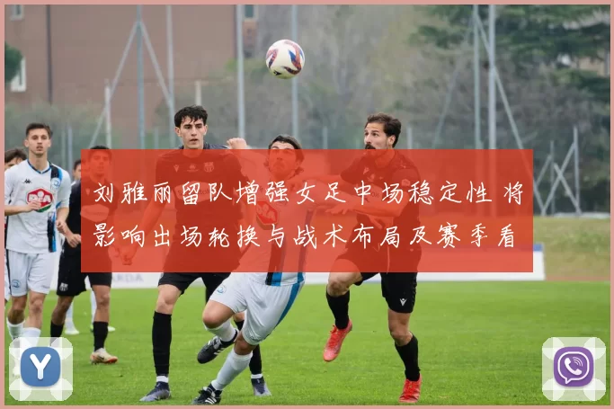 刘雅丽留队增强女足中场稳定性 将影响出场轮换与战术布局及赛季看点