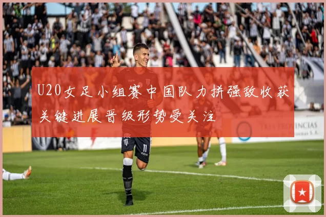U20女足小组赛中国队力拼强敌收获关键进展晋级形势受关注