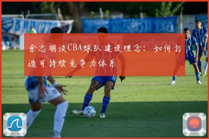 余志明谈CBA球队建设理念：如何打造可持续竞争力体系