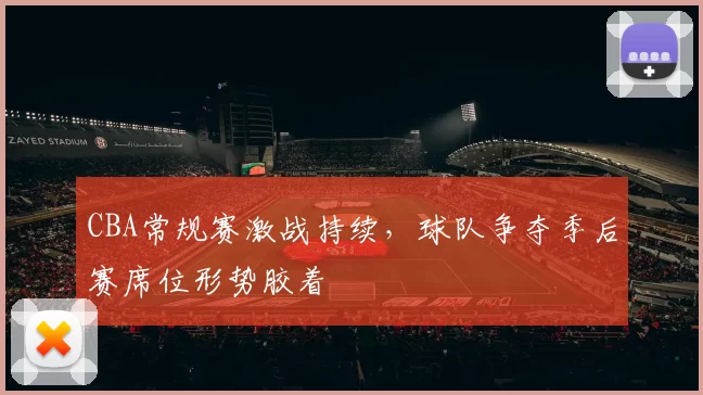 CBA常规赛激战持续，球队争夺季后赛席位形势胶着