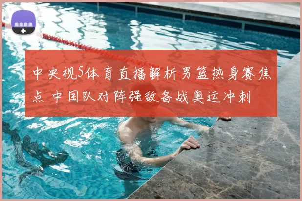 中央视5体育直播解析男篮热身赛焦点 中国队对阵强敌备战奥运冲刺