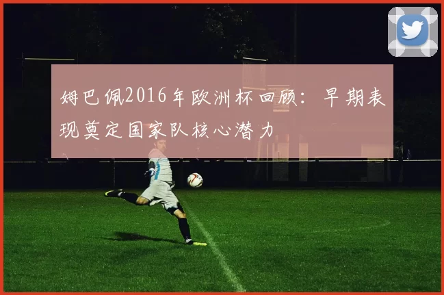 姆巴佩2016年欧洲杯回顾：早期表现奠定国家队核心潜力