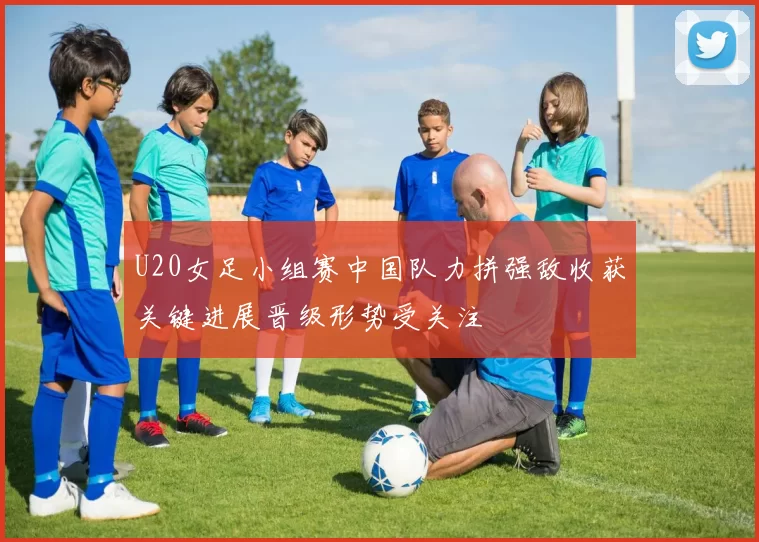 U20女足小组赛中国队力拼强敌收获关键进展晋级形势受关注