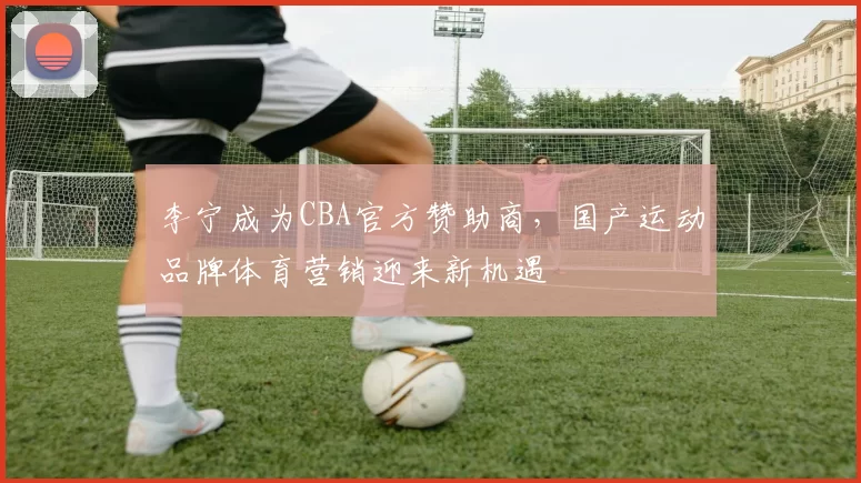 李宁成为CBA官方赞助商,国产运动品牌体育营销迎来新机遇