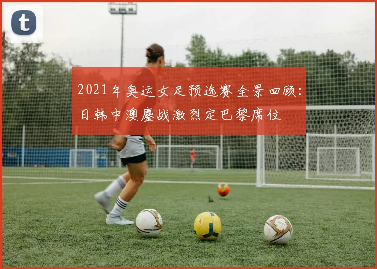 2021年奥运女足预选赛全景回顾：日韩中澳鏖战激烈定巴黎席位