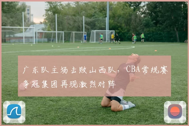 广东队主场击败山西队,CBA常规赛争冠集团再现激烈对阵