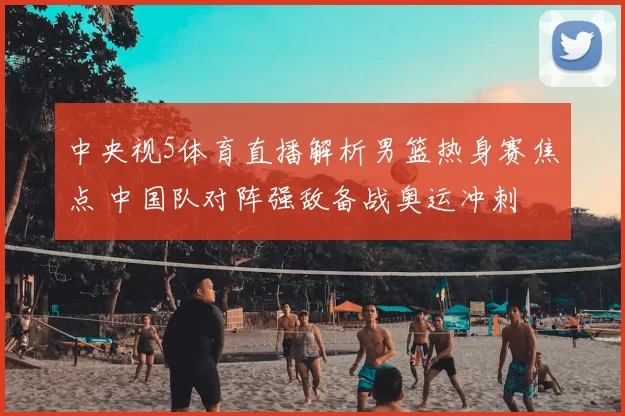 中央视5体育直播解析男篮热身赛焦点 中国队对阵强敌备战奥运冲刺