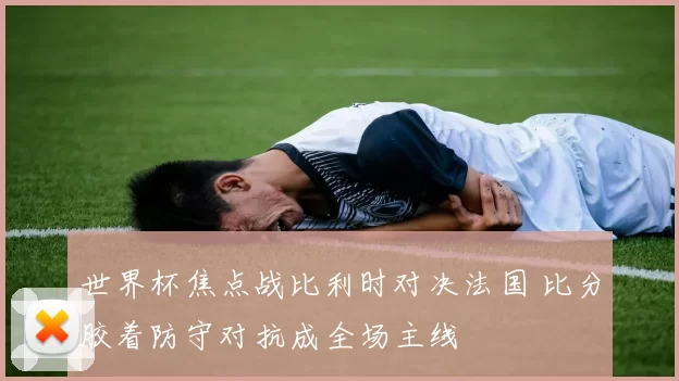 世界杯焦点战比利时对决法国 比分胶着防守对抗成全场主线