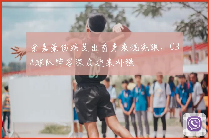 余嘉豪伤病复出首秀表现亮眼，CBA球队阵容深度迎来补强