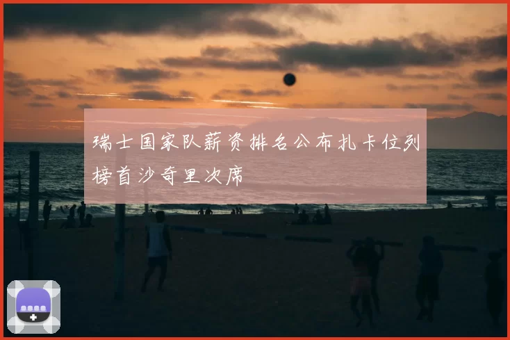 瑞士国家队薪资排名公布扎卡位列榜首沙奇里次席