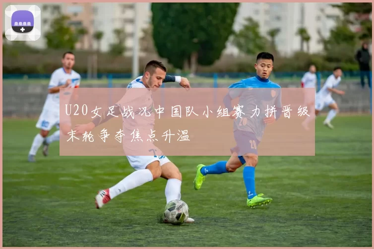 U20女足战况中国队小组赛力拼晋级末轮争夺焦点升温