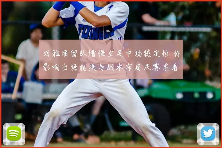 刘雅丽留队增强女足中场稳定性 将影响出场轮换与战术布局及赛季看点