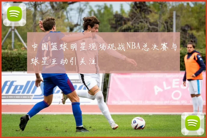 中国篮球明星现场观战NBA总决赛与球星互动引关注