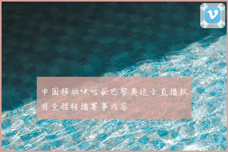 中国移动咪咕获巴黎奥运会直播权将全程转播赛事内容