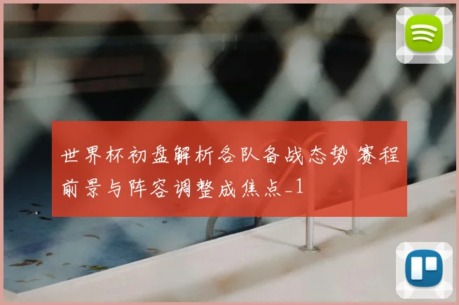 世界杯初盘解析各队备战态势 赛程前景与阵容调整成焦点_1