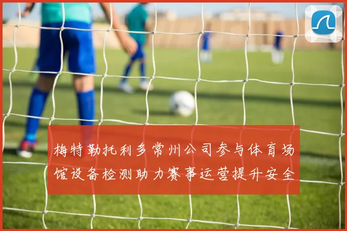 梅特勒托利多常州公司参与体育场馆设备检测助力赛事运营提升安全保障